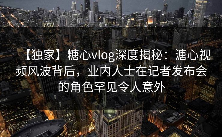 【独家】糖心vlog深度揭秘：溏心视频风波背后，业内人士在记者发布会的角色罕见令人意外