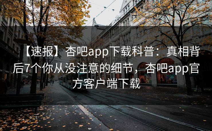 【速报】杏吧app下载科普：真相背后7个你从没注意的细节，杏吧app官方客户端下载
