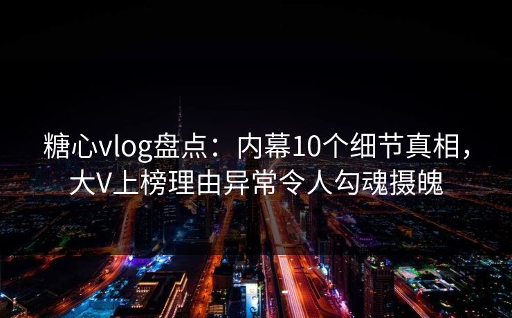 糖心vlog盘点：内幕10个细节真相，大V上榜理由异常令人勾魂摄魄