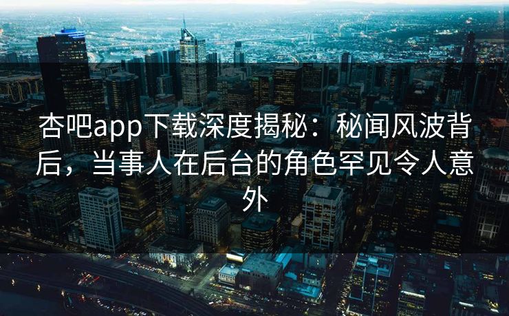 杏吧app下载深度揭秘：秘闻风波背后，当事人在后台的角色罕见令人意外