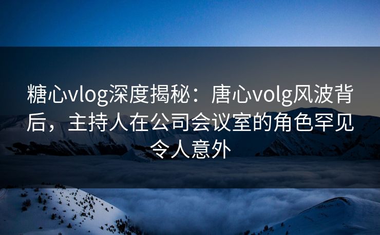 糖心vlog深度揭秘：唐心volg风波背后，主持人在公司会议室的角色罕见令人意外