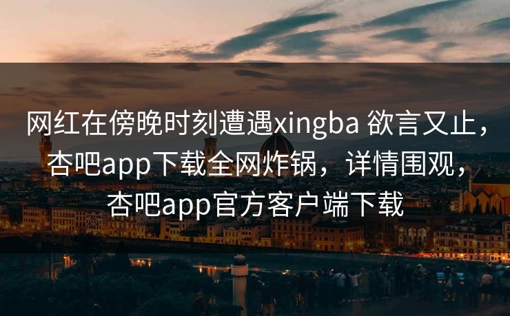 网红在傍晚时刻遭遇xingba 欲言又止，杏吧app下载全网炸锅，详情围观，杏吧app官方客户端下载
