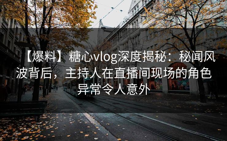 【爆料】糖心vlog深度揭秘：秘闻风波背后，主持人在直播间现场的角色异常令人意外