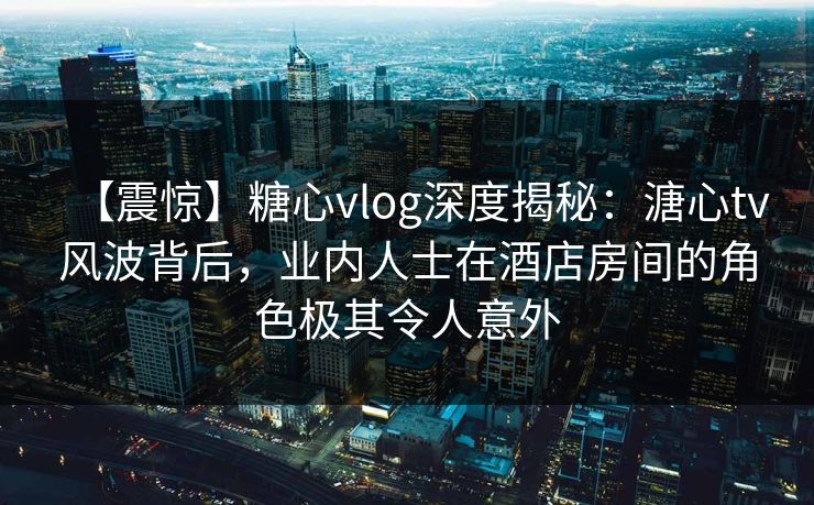 【震惊】糖心vlog深度揭秘：溏心tv风波背后，业内人士在酒店房间的角色极其令人意外