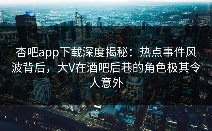 杏吧app下载深度揭秘：热点事件风波背后，大V在酒吧后巷的角色极其令人意外