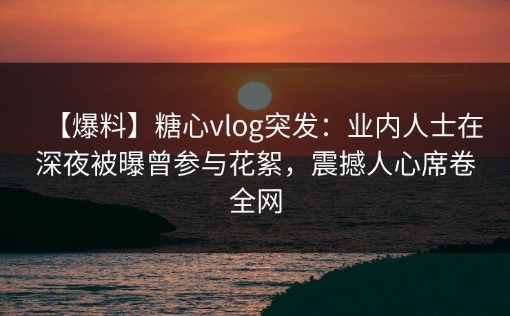【爆料】糖心vlog突发：业内人士在深夜被曝曾参与花絮，震撼人心席卷全网