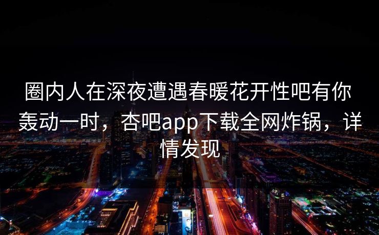 圈内人在深夜遭遇春暖花开性吧有你 轰动一时，杏吧app下载全网炸锅，详情发现  第1张
