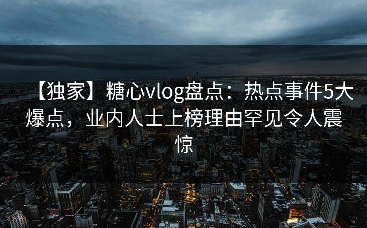 【独家】糖心vlog盘点：热点事件5大爆点，业内人士上榜理由罕见令人震惊