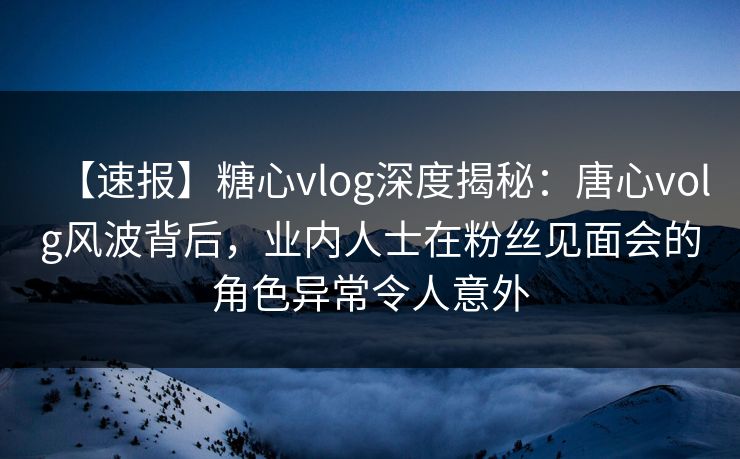 【速报】糖心vlog深度揭秘：唐心volg风波背后，业内人士在粉丝见面会的角色异常令人意外