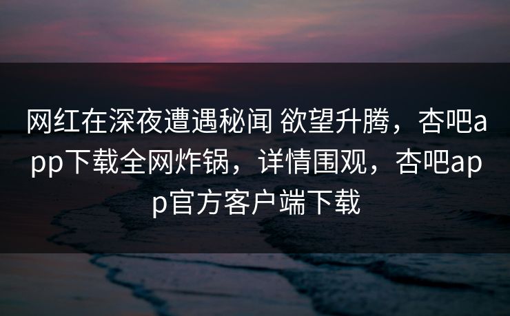 网红在深夜遭遇秘闻 欲望升腾，杏吧app下载全网炸锅，详情围观，杏吧app官方客户端下载