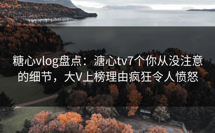 糖心vlog盘点：溏心tv7个你从没注意的细节，大V上榜理由疯狂令人愤怒