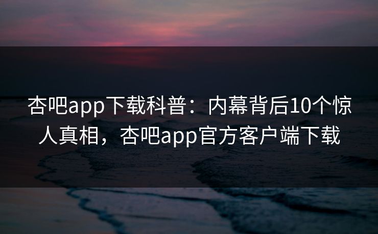 杏吧app下载科普：内幕背后10个惊人真相，杏吧app官方客户端下载