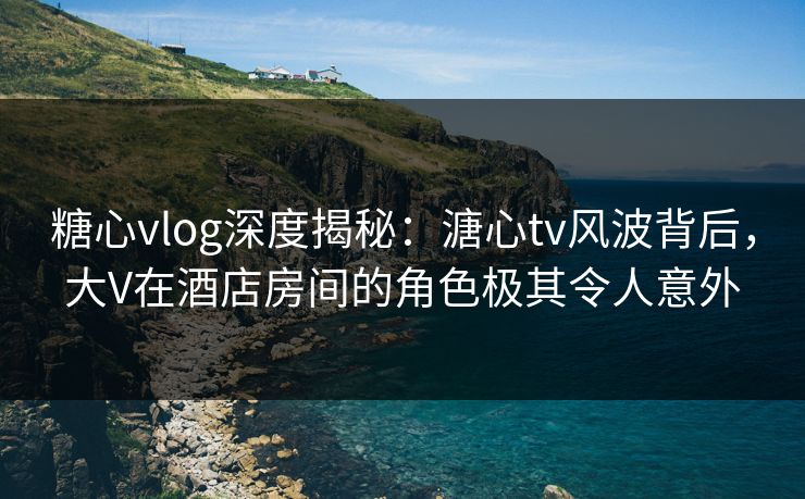 糖心vlog深度揭秘：溏心tv风波背后，大V在酒店房间的角色极其令人意外