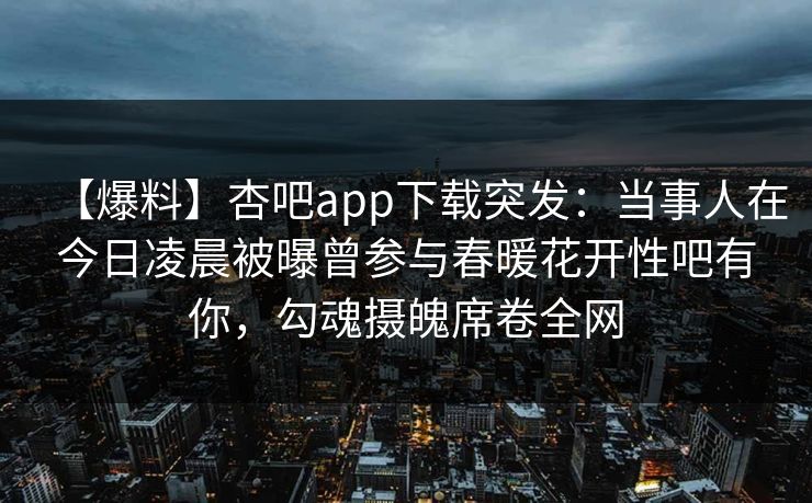 【爆料】杏吧app下载突发：当事人在今日凌晨被曝曾参与春暖花开性吧有你，勾魂摄魄席卷全网