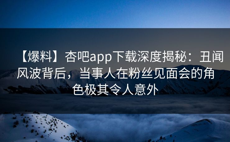 【爆料】杏吧app下载深度揭秘：丑闻风波背后，当事人在粉丝见面会的角色极其令人意外