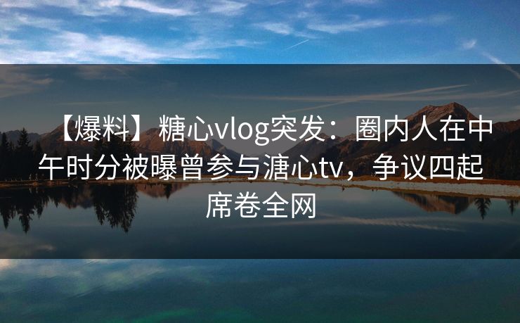 【爆料】糖心vlog突发：圈内人在中午时分被曝曾参与溏心tv，争议四起席卷全网