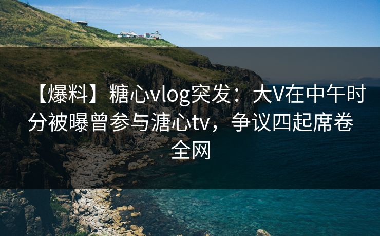 【爆料】糖心vlog突发：大V在中午时分被曝曾参与溏心tv，争议四起席卷全网