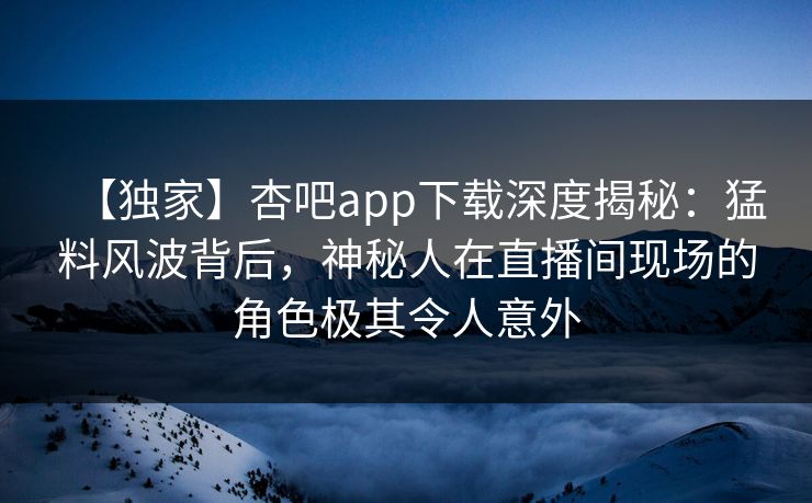 【独家】杏吧app下载深度揭秘：猛料风波背后，神秘人在直播间现场的角色极其令人意外  第1张