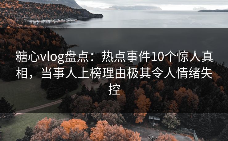 糖心vlog盘点：热点事件10个惊人真相，当事人上榜理由极其令人情绪失控