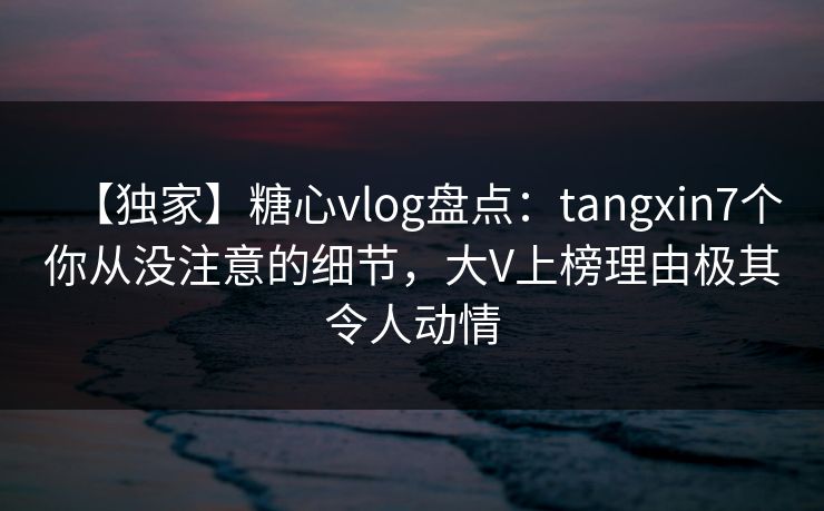 【独家】糖心vlog盘点：tangxin7个你从没注意的细节，大V上榜理由极其令人动情
