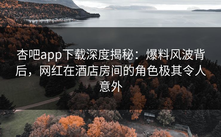 杏吧app下载深度揭秘：爆料风波背后，网红在酒店房间的角色极其令人意外