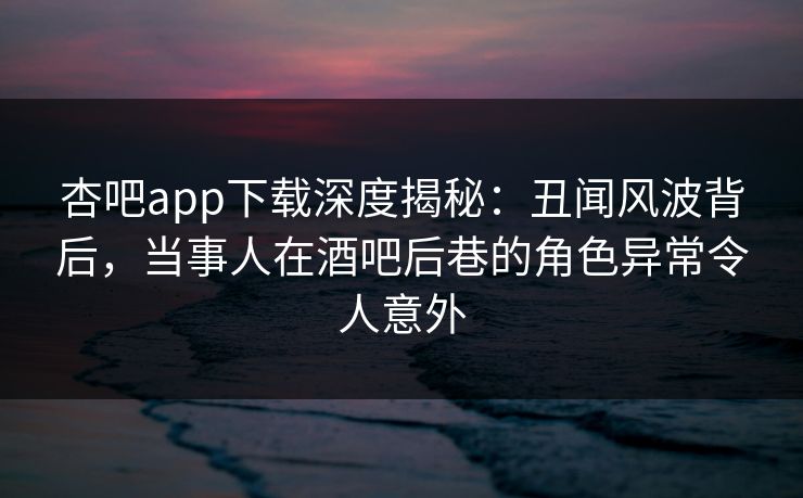 杏吧app下载深度揭秘：丑闻风波背后，当事人在酒吧后巷的角色异常令人意外