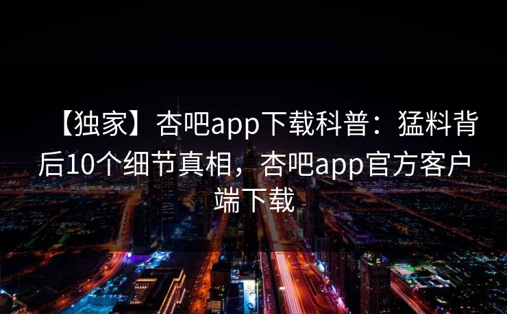 【独家】杏吧app下载科普：猛料背后10个细节真相，杏吧app官方客户端下载