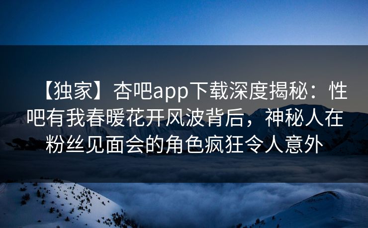 【独家】杏吧app下载深度揭秘：性吧有我春暖花开风波背后，神秘人在粉丝见面会的角色疯狂令人意外