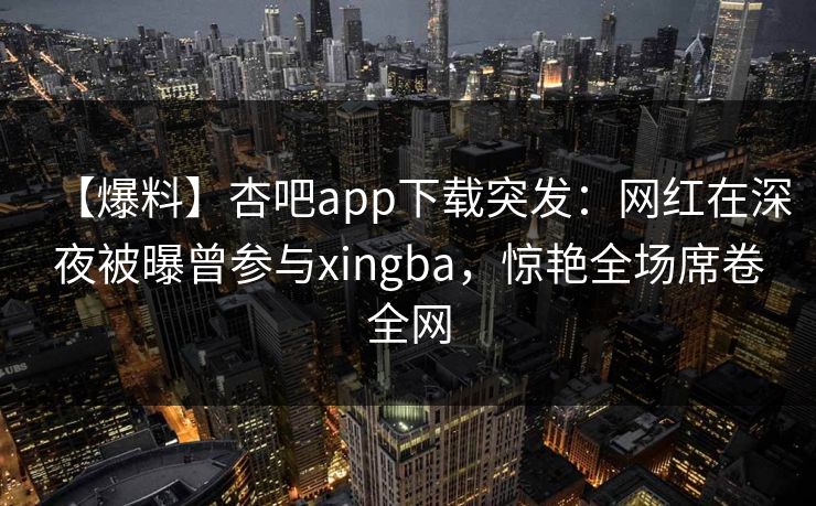 【爆料】杏吧app下载突发：网红在深夜被曝曾参与xingba，惊艳全场席卷全网