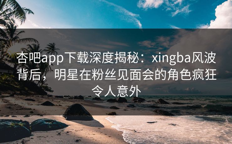 杏吧app下载深度揭秘：xingba风波背后，明星在粉丝见面会的角色疯狂令人意外  第1张