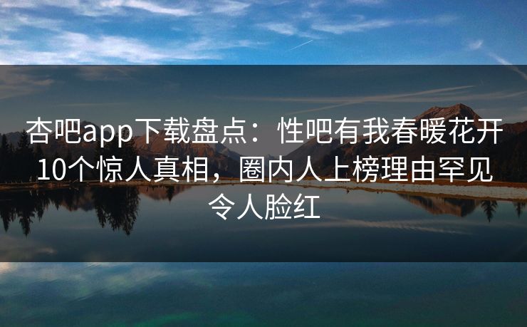 杏吧app下载盘点：性吧有我春暖花开10个惊人真相，圈内人上榜理由罕见令人脸红  第1张
