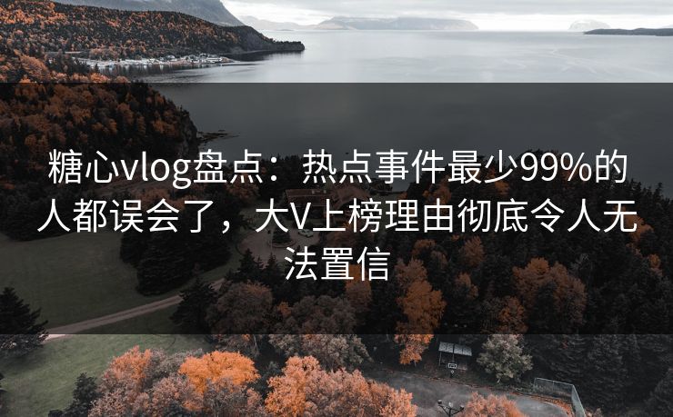 糖心vlog盘点：热点事件最少99%的人都误会了，大V上榜理由彻底令人无法置信