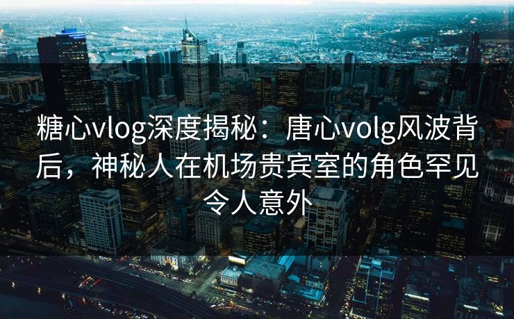 糖心vlog深度揭秘：唐心volg风波背后，神秘人在机场贵宾室的角色罕见令人意外