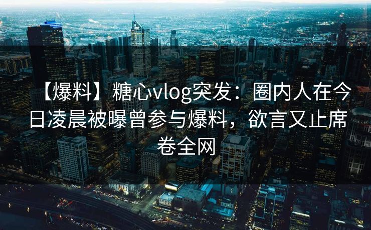 【爆料】糖心vlog突发：圈内人在今日凌晨被曝曾参与爆料，欲言又止席卷全网