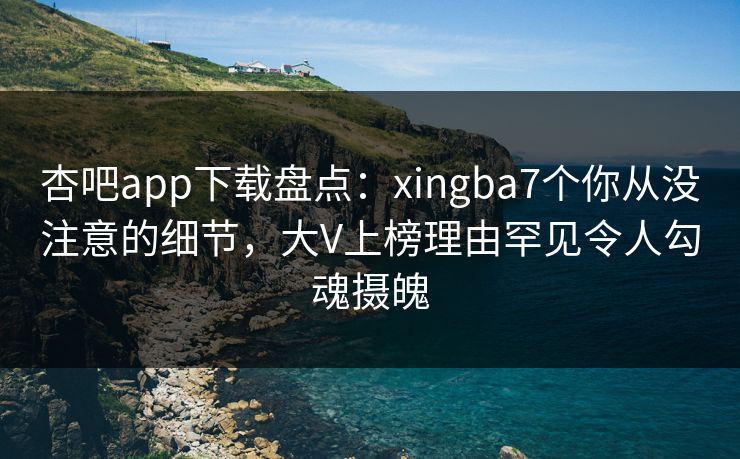 杏吧app下载盘点：xingba7个你从没注意的细节，大V上榜理由罕见令人勾魂摄魄