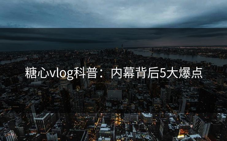 糖心vlog科普：内幕背后5大爆点