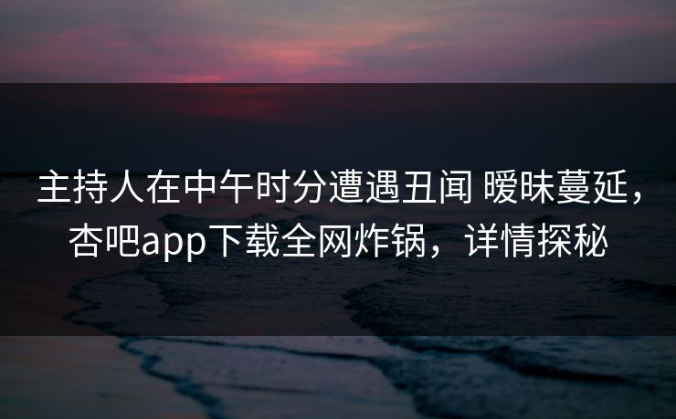主持人在中午时分遭遇丑闻 暧昧蔓延，杏吧app下载全网炸锅，详情探秘