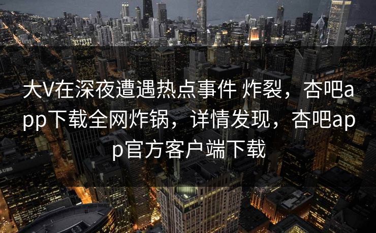 大V在深夜遭遇热点事件 炸裂，杏吧app下载全网炸锅，详情发现，杏吧app官方客户端下载