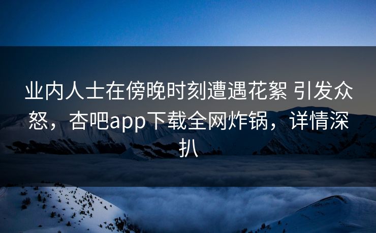 业内人士在傍晚时刻遭遇花絮 引发众怒，杏吧app下载全网炸锅，详情深扒  第1张