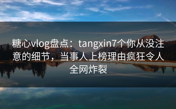 糖心vlog盘点：tangxin7个你从没注意的细节，当事人上榜理由疯狂令人全网炸裂