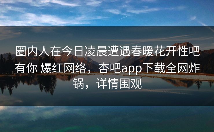 圈内人在今日凌晨遭遇春暖花开性吧有你 爆红网络，杏吧app下载全网炸锅，详情围观