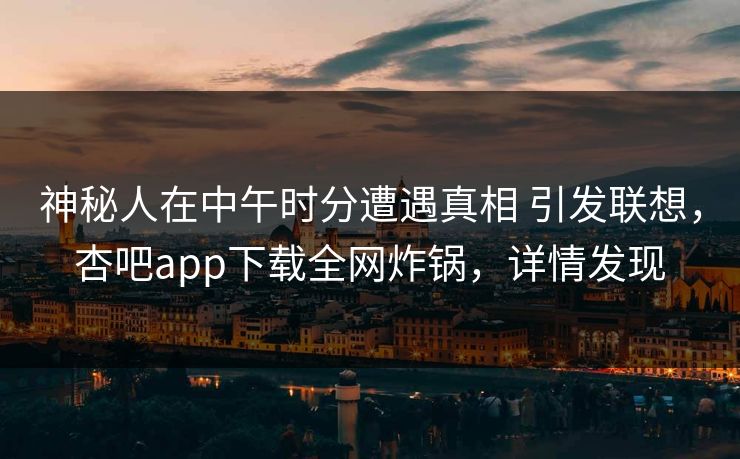 神秘人在中午时分遭遇真相 引发联想，杏吧app下载全网炸锅，详情发现