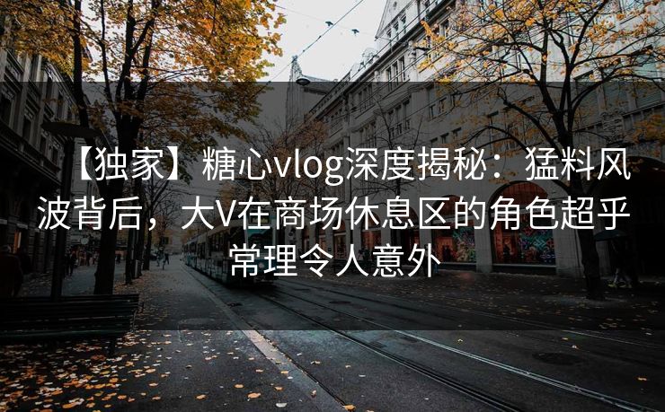 【独家】糖心vlog深度揭秘：猛料风波背后，大V在商场休息区的角色超乎常理令人意外