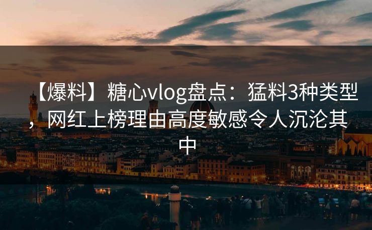 【爆料】糖心vlog盘点：猛料3种类型，网红上榜理由高度敏感令人沉沦其中