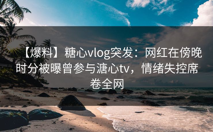 【爆料】糖心vlog突发：网红在傍晚时分被曝曾参与溏心tv，情绪失控席卷全网  第1张
