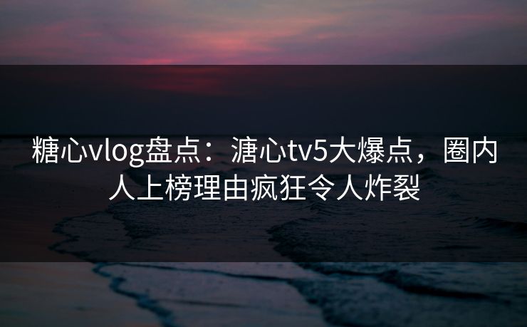 糖心vlog盘点：溏心tv5大爆点，圈内人上榜理由疯狂令人炸裂