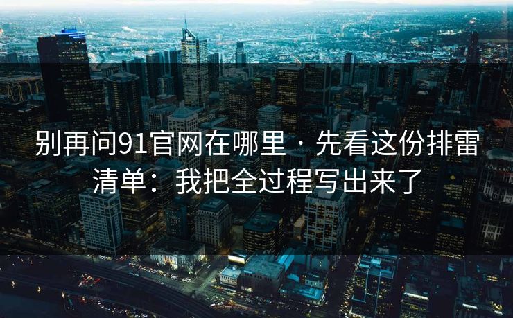 别再问91官网在哪里 · 先看这份排雷清单：我把全过程写出来了