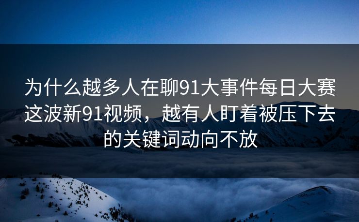 为什么越多人在聊91大事件每日大赛这波新91视频，越有人盯着被压下去的关键词动向不放