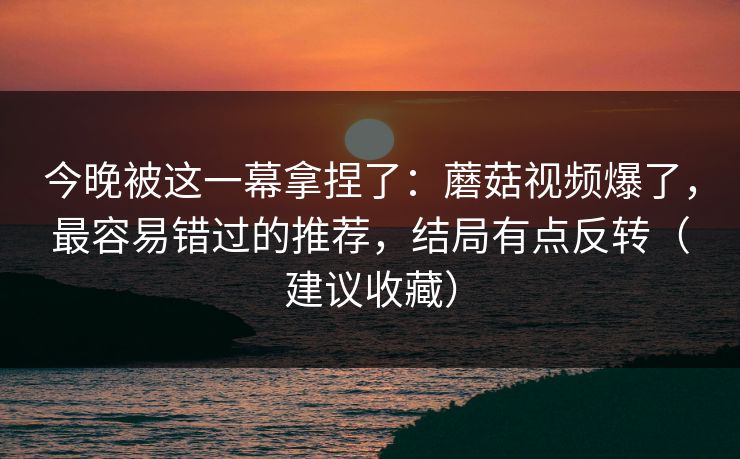 今晚被这一幕拿捏了：蘑菇视频爆了，最容易错过的推荐，结局有点反转（建议收藏）
