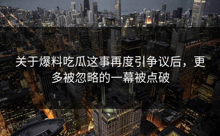 关于爆料吃瓜这事再度引争议后，更多被忽略的一幕被点破